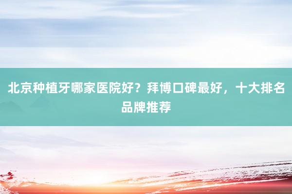北京种植牙哪家医院好？拜博口碑最好，十大排名品牌推荐