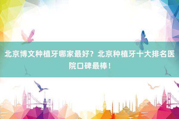 北京博文种植牙哪家最好？北京种植牙十大排名医院口碑最棒！