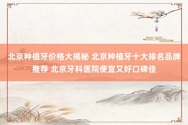 北京种植牙价格大揭秘 北京种植牙十大排名品牌推荐 北京牙科医院便宜又好口碑佳