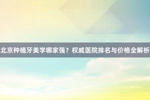 北京种植牙美学哪家强？权威医院排名与价格全解析