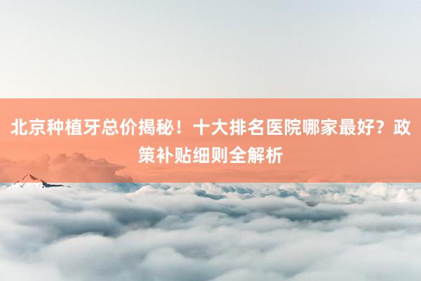 北京种植牙总价揭秘！十大排名医院哪家最好？政策补贴细则全解析