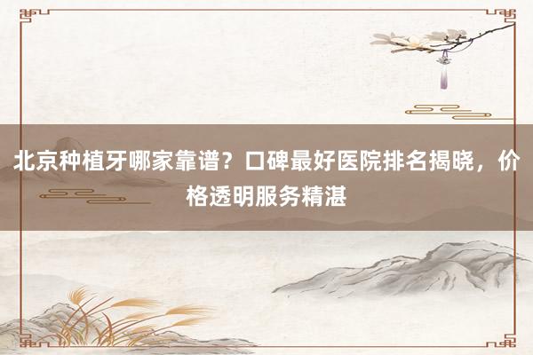 北京种植牙哪家靠谱？口碑最好医院排名揭晓，价格透明服务精湛
