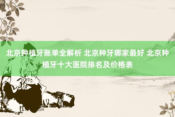北京种植牙账单全解析 北京种牙哪家最好 北京种植牙十大医院排名及价格表