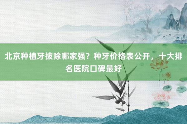 北京种植牙拔除哪家强？种牙价格表公开，十大排名医院口碑最好