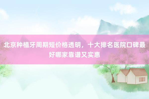 北京种植牙周期短价格透明，十大排名医院口碑最好哪家靠谱又实惠