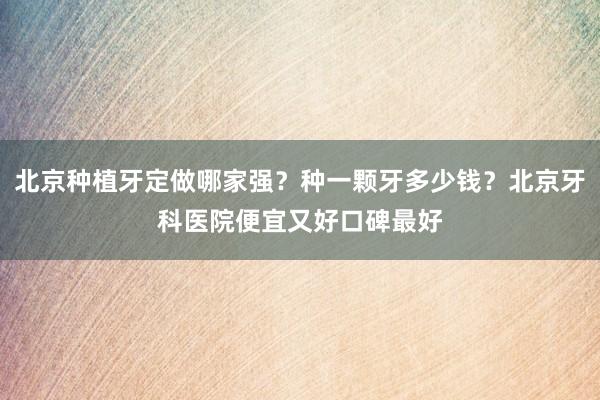 北京种植牙定做哪家强？种一颗牙多少钱？北京牙科医院便宜又好口碑最好