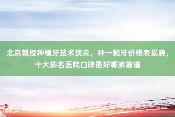 北京教授种植牙技术顶尖，种一颗牙价格表揭晓，十大排名医院口碑最好哪家靠谱