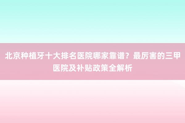 北京种植牙十大排名医院哪家靠谱？最厉害的三甲医院及补贴政策全解析