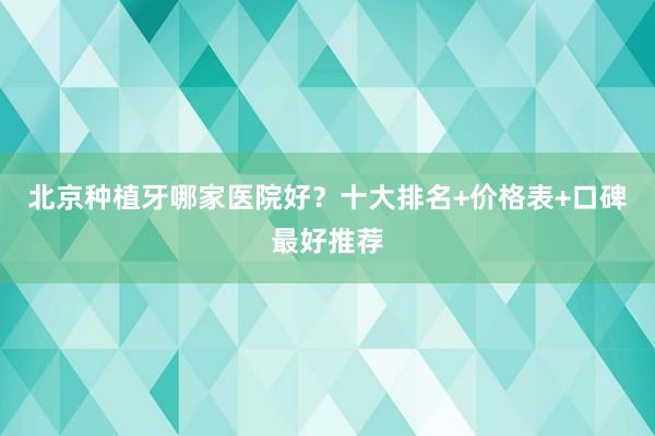北京种植牙哪家医院好？十大排名+价格表+口碑最好推荐