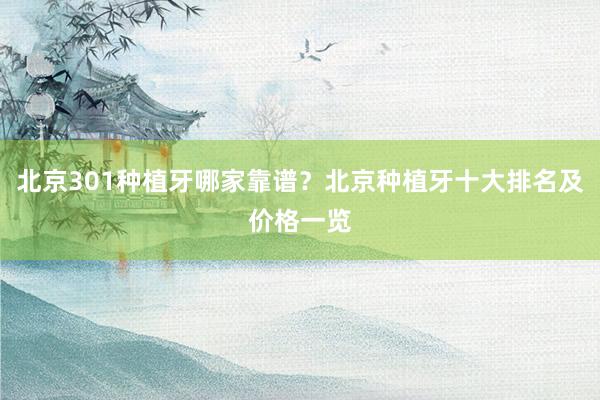 北京301种植牙哪家靠谱？北京种植牙十大排名及价格一览