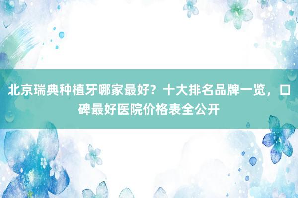 北京瑞典种植牙哪家最好？十大排名品牌一览，口碑最好医院价格表全公开