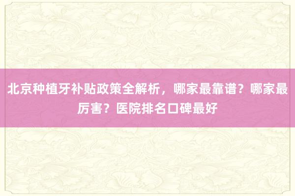 北京种植牙补贴政策全解析，哪家最靠谱？哪家最厉害？医院排名口碑最好