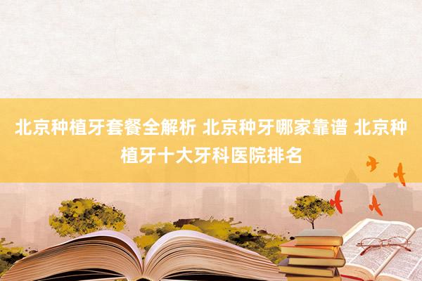 北京种植牙套餐全解析 北京种牙哪家靠谱 北京种植牙十大牙科医院排名