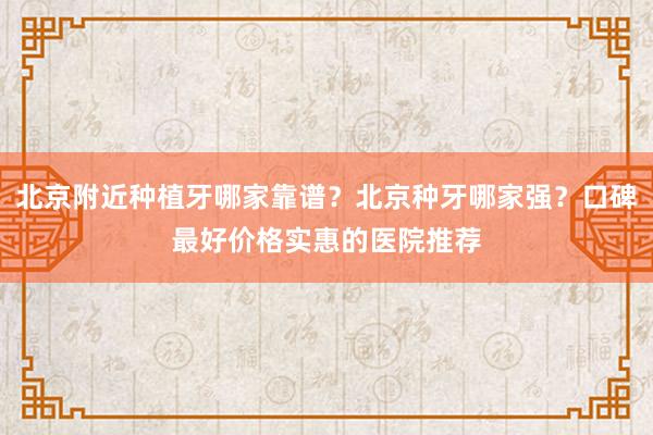 北京附近种植牙哪家靠谱？北京种牙哪家强？口碑最好价格实惠的医院推荐