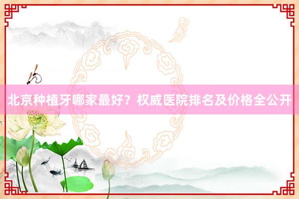 北京种植牙哪家最好？权威医院排名及价格全公开