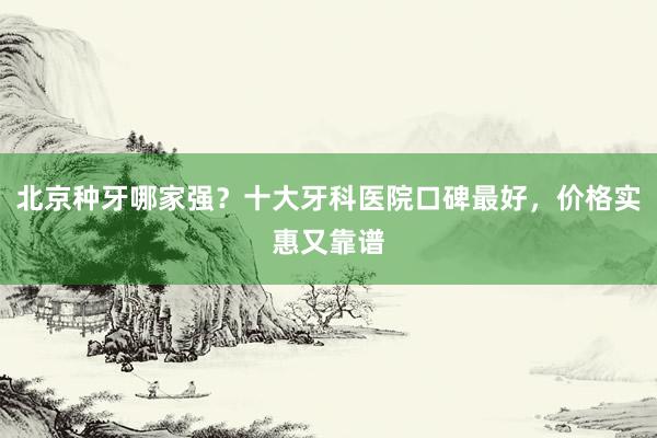 北京种牙哪家强？十大牙科医院口碑最好，价格实惠又靠谱