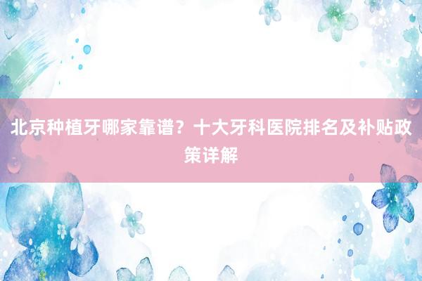 北京种植牙哪家靠谱？十大牙科医院排名及补贴政策详解