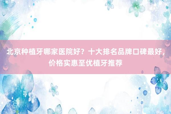 北京种植牙哪家医院好？十大排名品牌口碑最好，价格实惠至优植牙推荐