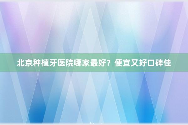 北京种植牙医院哪家最好？便宜又好口碑佳
