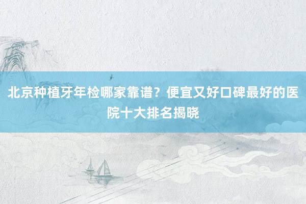 北京种植牙年检哪家靠谱？便宜又好口碑最好的医院十大排名揭晓
