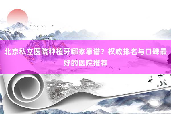 北京私立医院种植牙哪家靠谱？权威排名与口碑最好的医院推荐