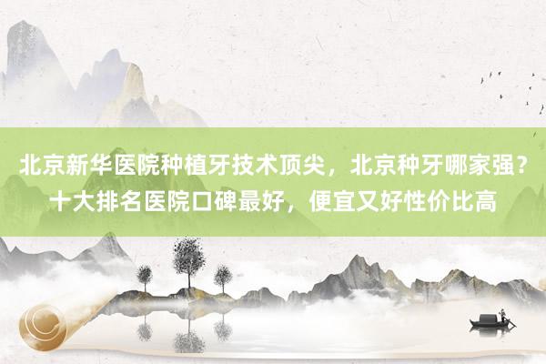 北京新华医院种植牙技术顶尖，北京种牙哪家强？十大排名医院口碑最好，便宜又好性价比高