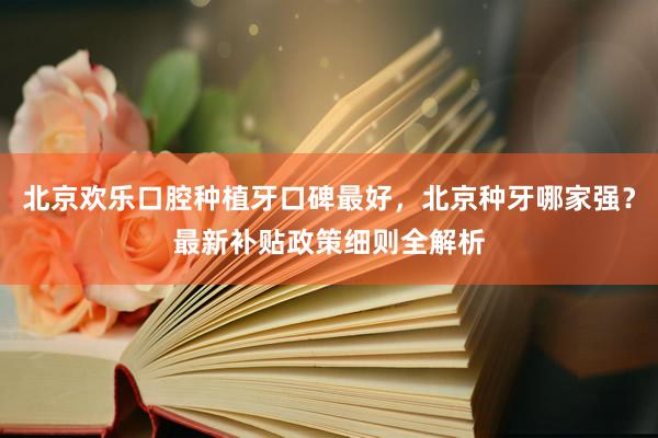北京欢乐口腔种植牙口碑最好，北京种牙哪家强？最新补贴政策细则全解析