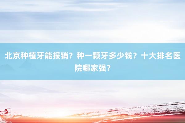 北京种植牙能报销？种一颗牙多少钱？十大排名医院哪家强？