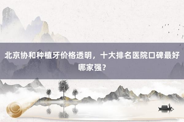 北京协和种植牙价格透明，十大排名医院口碑最好哪家强？