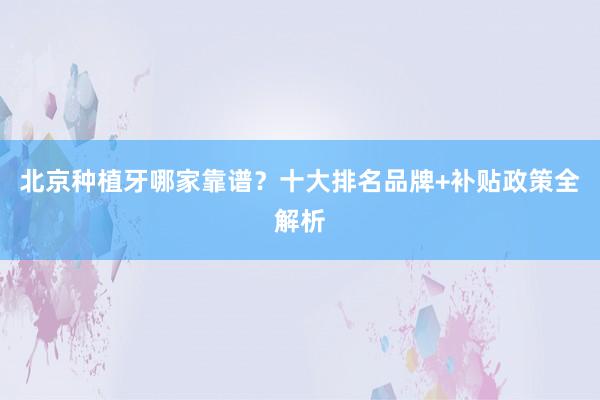 北京种植牙哪家靠谱？十大排名品牌+补贴政策全解析