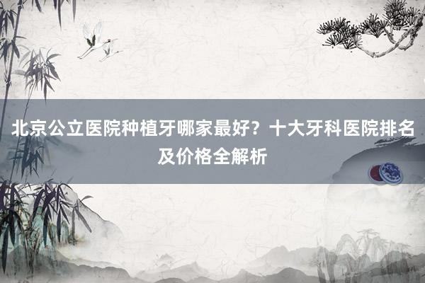 北京公立医院种植牙哪家最好？十大牙科医院排名及价格全解析