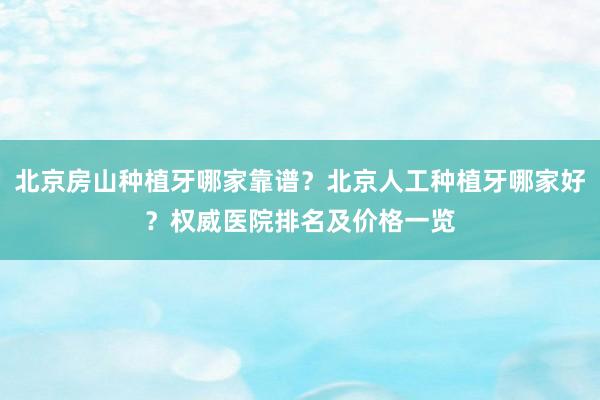 北京房山种植牙哪家靠谱？北京人工种植牙哪家好？权威医院排名及价格一览
