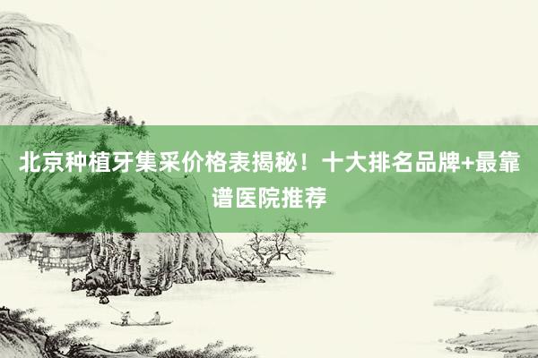 北京种植牙集采价格表揭秘！十大排名品牌+最靠谱医院推荐