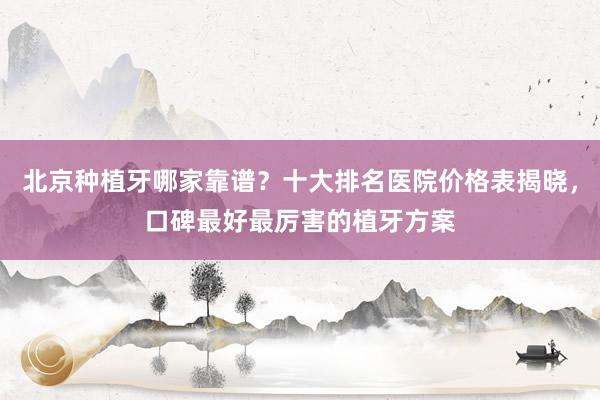 北京种植牙哪家靠谱？十大排名医院价格表揭晓，口碑最好最厉害的植牙方案