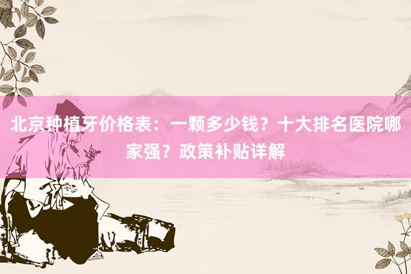 北京种植牙价格表：一颗多少钱？十大排名医院哪家强？政策补贴详解