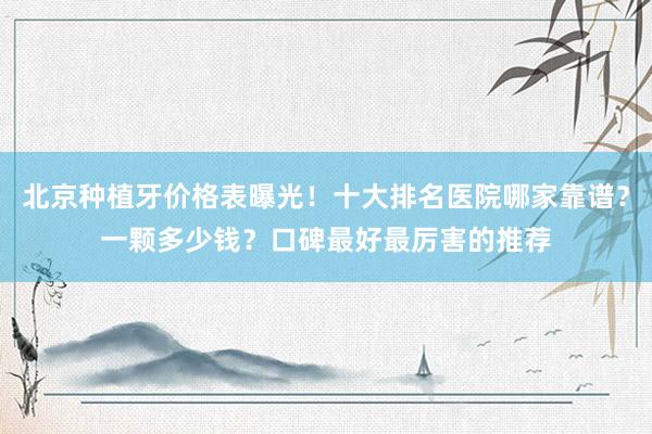 北京种植牙价格表曝光！十大排名医院哪家靠谱？一颗多少钱？口碑最好最厉害的推荐