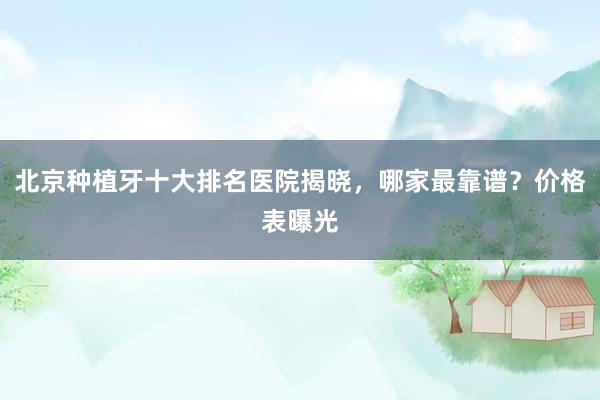北京种植牙十大排名医院揭晓，哪家最靠谱？价格表曝光