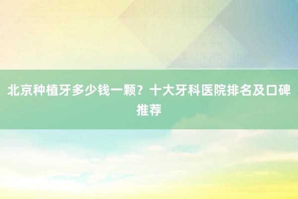 北京种植牙多少钱一颗？十大牙科医院排名及口碑推荐