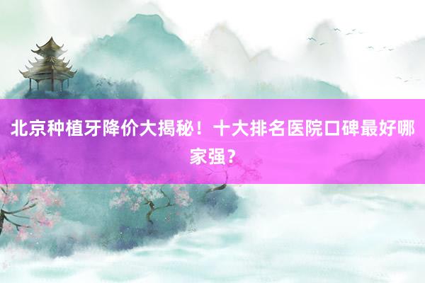 北京种植牙降价大揭秘！十大排名医院口碑最好哪家强？