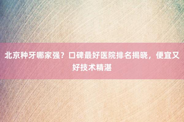 北京种牙哪家强？口碑最好医院排名揭晓，便宜又好技术精湛