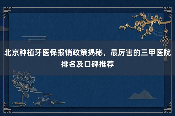 北京种植牙医保报销政策揭秘，最厉害的三甲医院排名及口碑推荐