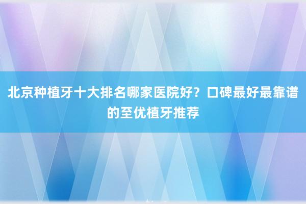 北京种植牙十大排名哪家医院好？口碑最好最靠谱的至优植牙推荐