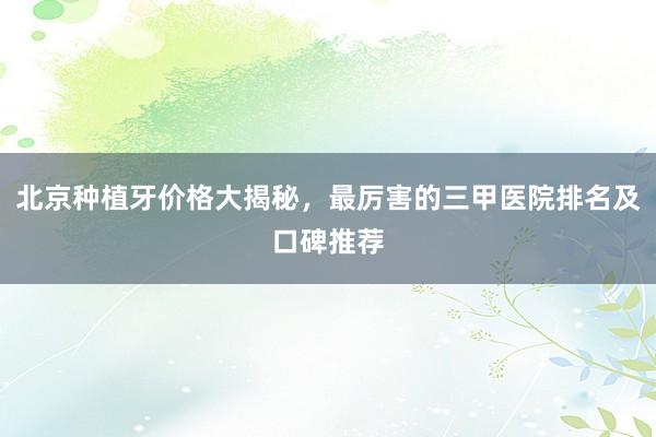 北京种植牙价格大揭秘，最厉害的三甲医院排名及口碑推荐
