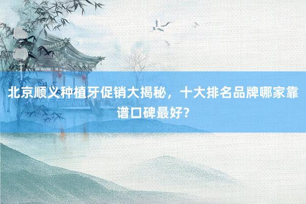 北京顺义种植牙促销大揭秘，十大排名品牌哪家靠谱口碑最好？
