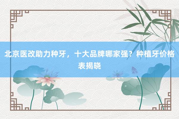 北京医改助力种牙，十大品牌哪家强？种植牙价格表揭晓