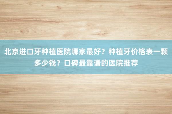 北京进口牙种植医院哪家最好？种植牙价格表一颗多少钱？口碑最靠谱的医院推荐