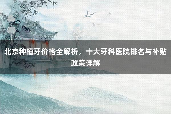 北京种植牙价格全解析，十大牙科医院排名与补贴政策详解