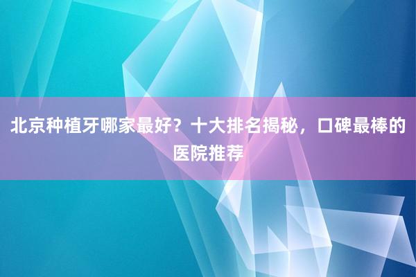 北京种植牙哪家最好？十大排名揭秘，口碑最棒的医院推荐
