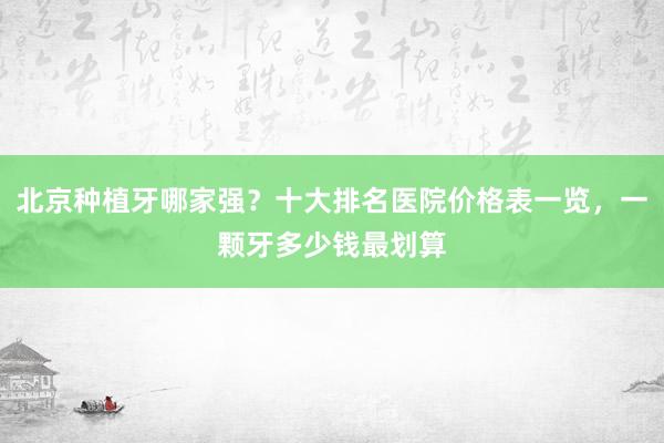 北京种植牙哪家强？十大排名医院价格表一览，一颗牙多少钱最划算