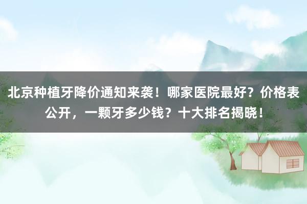 北京种植牙降价通知来袭！哪家医院最好？价格表公开，一颗牙多少钱？十大排名揭晓！